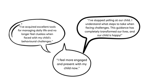 Comments on three bubbles: “I feel more engaged and present with my child now.” “I’ve stopped yelling at our child. I understand what steps to take when facing challenges. This guidance has completely transformed our lives, and our child is happy!” “I’ve acquired excellent tools for managing daily life and no longer feel clueless when faced with my child’s behavioural challenges.”